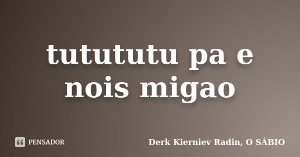 tutututu pa e nois migao... Frase de Derk Kierniev Radin, O SÁBIO.