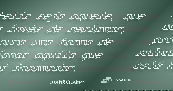 Feliz seja aquele, que ao invés de reclamar, procura uma forma de solucionar aquilo que está há incomodar.... Frase de Dérlei César.
