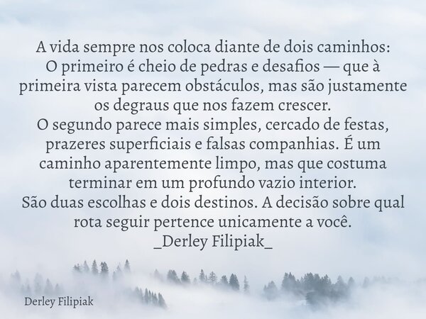 A vida sempre nos coloca diante de dois caminhos: ​O primeiro é cheio de pedras e desafios — que à primeira vista parecem obstáculos, mas são justamente os degr... Frase de Derley Filipiak.