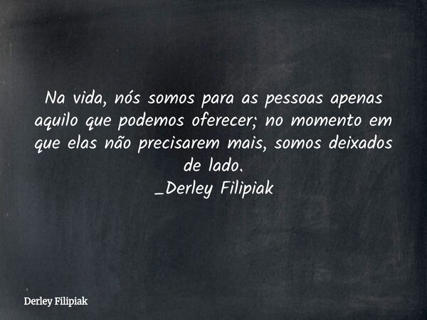 Na vida, nós somos para as pessoas apenas aquilo que podemos oferecer; no momento em que elas não precisarem mais, somos deixados de lado. _Derley Filipiak⁠... Frase de Derley Filipiak.