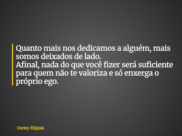 Quanto mais nos dedicamos a alguém, mais somos deixados de lado. ​Afinal, nada do que você fizer será suficiente para quem não te valoriza e só enxerga o própri... Frase de Derley Filipiak.