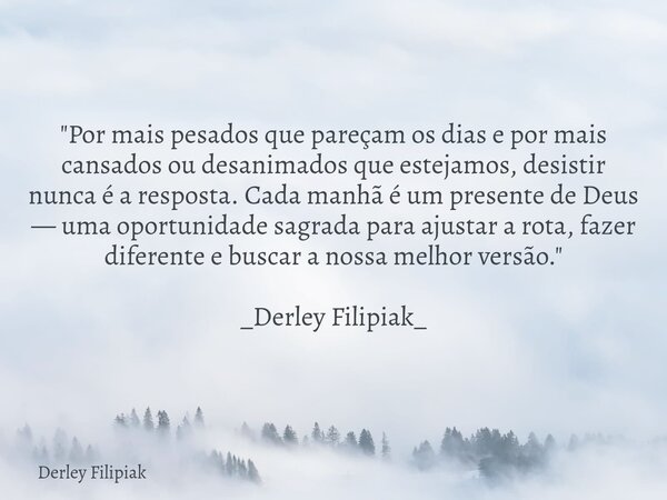 "Por mais pesados que pareçam os dias e por mais cansados ou desanimados que estejamos, desistir nunca é a resposta. Cada manhã é um presente de Deus — uma... Frase de Derley Filipiak.