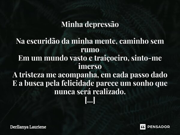 ⁠Minha depressão Na escuridão da minha mente, caminho sem rumo Em um mundo vasto e traiçoeiro, sinto-me imerso A tristeza me acompanha, em cada passo dado E a b... Frase de Derllanya Lauriene.