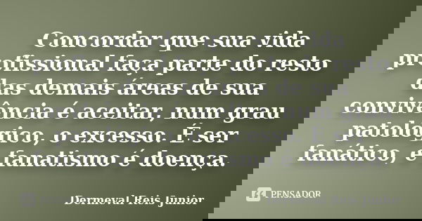 Concordar que sua vida profissional faça parte do resto das demais áreas de sua convivência é aceitar, num grau patológico, o excesso. É ser fanático, e fanatis... Frase de Dermeval Reis Junior.