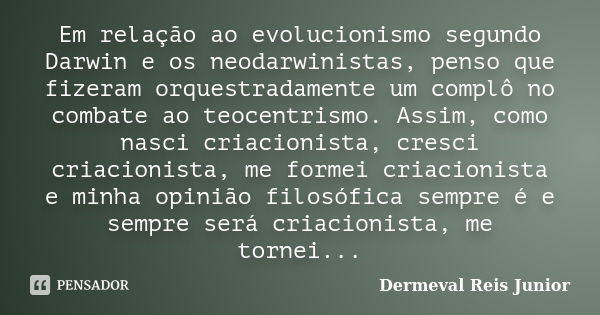 Em relação ao evolucionismo segundo Darwin e os neodarwinistas, penso que fizeram orquestradamente um complô no combate ao teocentrismo. Assim, como nasci criac... Frase de Dermeval Reis Junior.