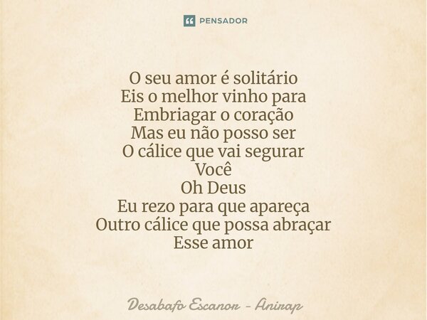 O seu amor é solitário Eis o melhor vinho para Embriagar o coração Mas eu não posso ser O cálice que vai segurar Você Oh Deus Eu rezo para que apareça Outro cá... Frase de Desabafo Escanor - Anirap.