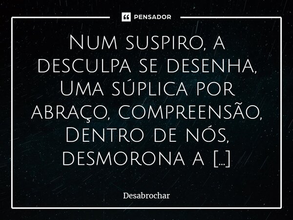 Num suspiro, a desculpa se desenha, Uma súplica por abraço, compreensão, Dentro de nós, desmorona a resistência, E a tristeza abraça, sombria emoção. Momentos ... Frase de Desabrochar.