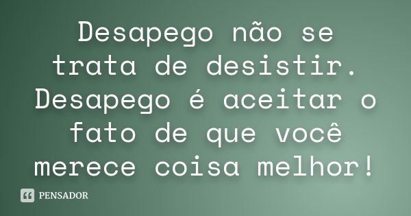 Desapego não se trata de desistir. Desapego é aceitar o fato de que você merece coisa melhor!