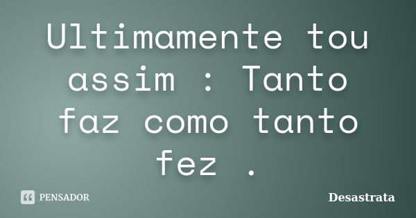 Ultimamente tou assim : Tanto faz como tanto fez .... Frase de Desastrata.