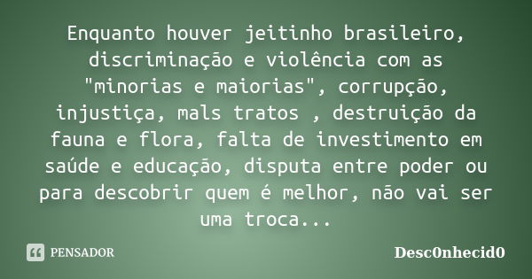 Enquanto houver jeitinho brasileiro, discriminação e violência com as "minorias e maiorias", corrupção, injustiça, mals tratos , destruição da fauna e... Frase de Desc0nhecid0.