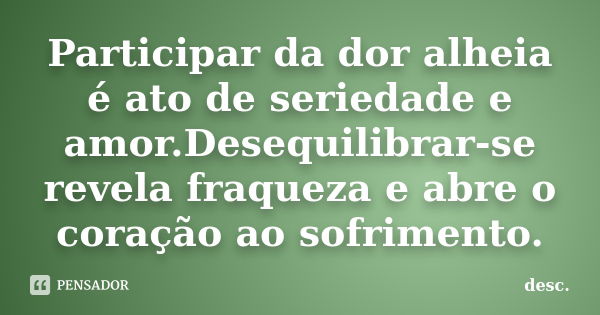 Participar da dor alheia é ato de seriedade e amor.Desequilibrar-se revela fraqueza e abre o coração ao sofrimento.... Frase de desc..