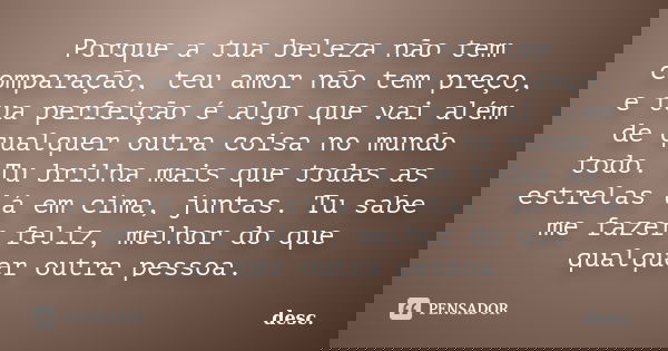 Porque a tua beleza não tem comparação, teu amor não tem preço, e tua perfeição é algo que vai além de qualquer outra coisa no mundo todo. Tu brilha mais que to... Frase de desc.