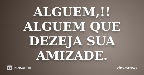 ALGUEM,!! ALGUEM QUE DEZEJA SUA AMIZADE.... Frase de DESCANSO.