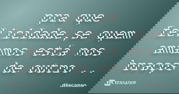 pra que felicidade,se quem amamos está nos braços de outro ..... Frase de descanso.