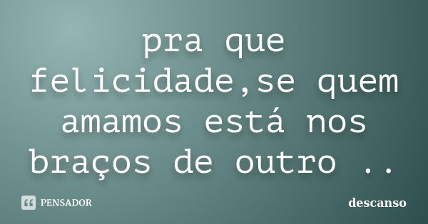 pra que felicidade,se quem amamos está nos braços de outro ..... Frase de descanso.