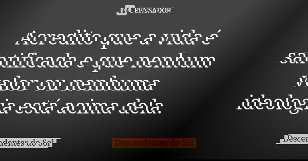 Acredito que a vida é santificada e que nenhum valor ou nenhuma ideologia está acima dela.... Frase de Descendentes do Sol.