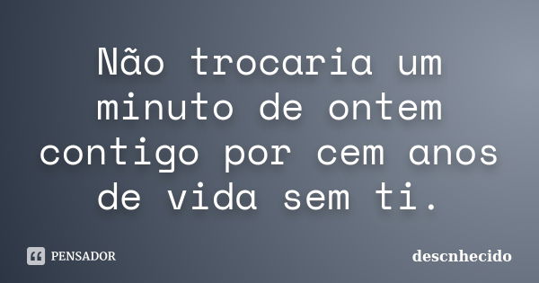 Não trocaria um minuto de ontem contigo por cem anos de vida sem ti.... Frase de Descnhecido.