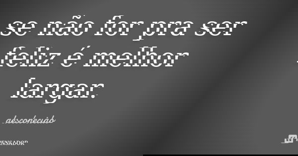 se não for pra ser feliz é melhor largar.... Frase de descohecido.