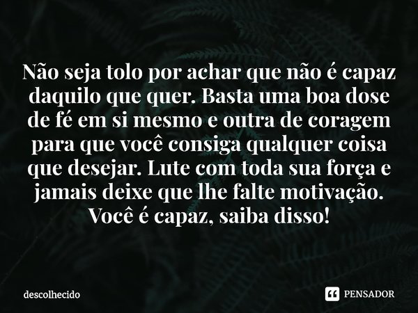 ⁠Não seja tolo por achar que não é capaz daquilo que quer. Basta uma boa dose de fé em si mesmo e outra de coragem para que você consiga qualquer coisa que dese... Frase de descolhecido.