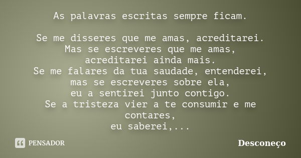 As palavras escritas sempre ficam. Se me disseres que me amas, acreditarei. Mas se escreveres que me amas, acreditarei ainda mais. Se me falares da tua saudade,... Frase de Desconeço.