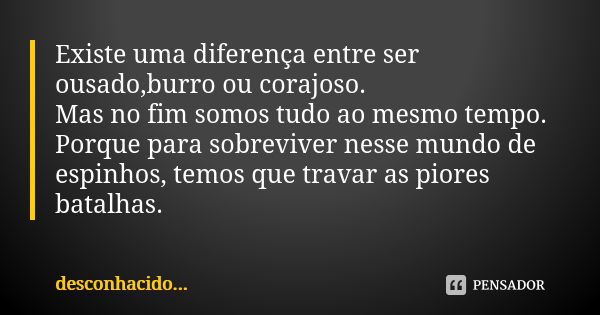 Existe uma diferença entre ser ousado,burro ou corajoso. Mas no fim somos tudo ao mesmo tempo. Porque para sobreviver nesse mundo de espinhos, temos que travar ... Frase de Desconhacido.