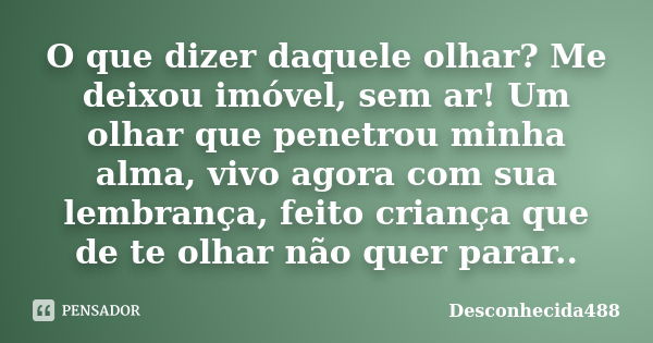 O que dizer daquele olhar? Me deixou imóvel, sem ar! Um olhar que penetrou minha alma, vivo agora com sua lembrança, feito criança que de te olhar não quer para... Frase de Desconhecida488.