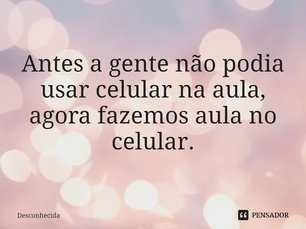 ⁠Antes a gente não podia usar celular na aula, agora fazemos aula no celular.... Frase de desconhecida.