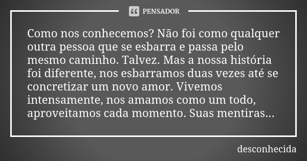 Como nos conhecemos? Não foi como qualquer outra pessoa que se esbarra e passa pelo mesmo caminho. Talvez. Mas a nossa história foi diferente, nos esbarramos du... Frase de Desconhecida.