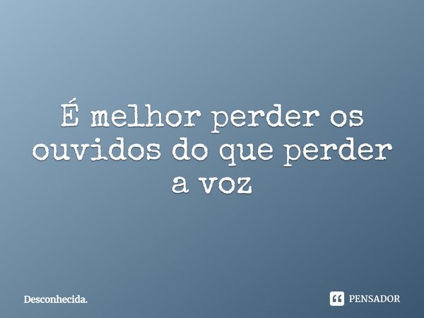 ⁠É melhor perder os ouvidos do que perder a voz... Frase de Desconhecida..
