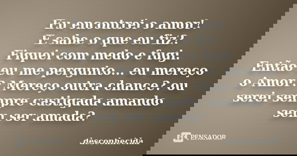 Eu encontrei o amor! E sabe o que eu fiz? Fiquei com medo e fugi. Então eu me pergunto... eu mereço o Amor? Mereço outra chance? ou serei sempre castigada amand... Frase de Desconhecida..