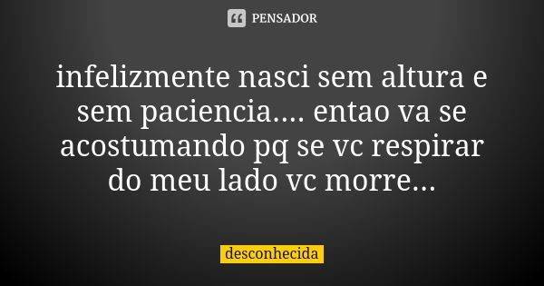 infelizmente nasci sem altura e sem paciencia.... entao va se acostumando pq se vc respirar do meu lado vc morre...... Frase de desconhecida.