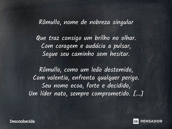 Rômullo, nome de nobreza singular Que traz consigo um brilho no olhar. Com coragem e audácia a pulsar, Segue seu caminho sem hesitar. Rômullo, como um leão dest... Frase de desconhecida.