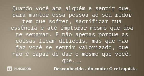 Quando você ama alguém e sentir que, para manter essa pessoa ao seu redor tem que sofrer, sacrificar tua essência e até implorar mesmo que doa te separar. E não... Frase de Desconhecido - do conto: O rei egoísta.