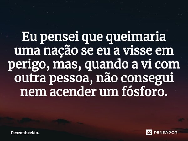 ⁠Eu pensei que queimaria uma nação se eu a visse em perigo, mas, quando a vi com outra pessoa, não consegui nem acender um fósforo.... Frase de Desconhecido..