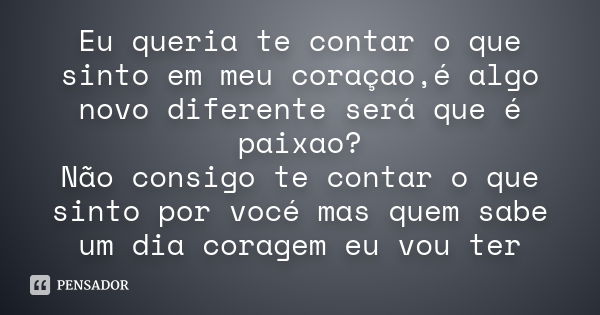 Eu queria te contar o que sinto em meu coraçao,é algo novo diferente será que é paixao? Não consigo te contar o que sinto por vocé mas quem sabe um dia coragem ... Frase de Desconheçido.