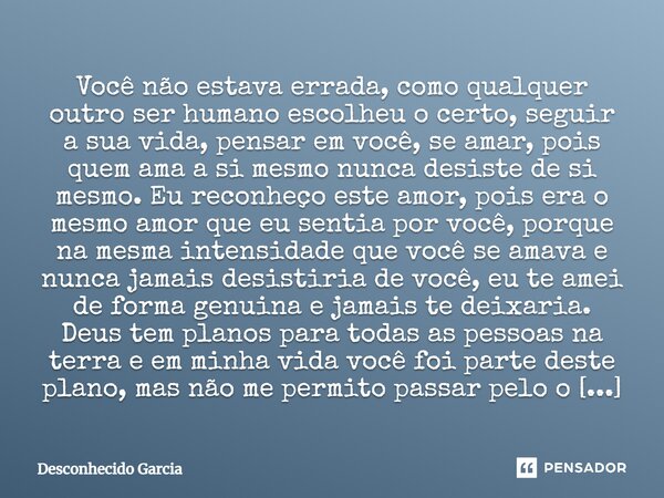 ⁠Você não estava errada, como qualquer outro ser humano escolheu o certo, seguir a sua vida, pensar em você, se amar, pois quem ama a si mesmo nunca desiste de ... Frase de Desconhecido Garcia.