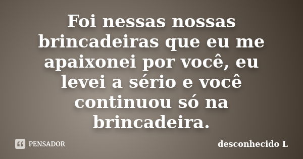 Foi nessas nossas brincadeiras que eu me apaixonei por você, eu levei a sério e você continuou só na brincadeira.... Frase de desconhecido L.