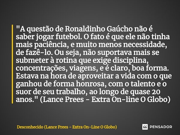 ⁠"A questão de Ronaldinho Gaúcho não é saber jogar futebol. O fato é que ele não tinha mais paciência, e muito menos necessidade, de fazê-lo. Ou seja, não ... Frase de Desconhecido (Lance Prees - Extra On-Line O Globo).