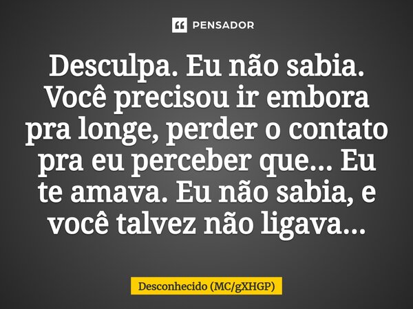 ⁠Desculpa. Eu não sabia. Você precisou ir embora pra longe, perder o contato pra eu perceber que... Eu te amava. Eu não sabia, e você talvez não ligava...... Frase de Desconhecido (MCgXHGP).