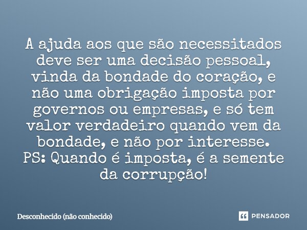 A ajuda aos que são necessitados deve ser uma decisão pessoal, vinda da bondade do coração, e não uma obrigação imposta por governos ou empresas, e só tem valo... Frase de Desconhecido (não conhecido).