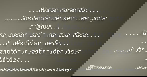 ...Neste momento.... ....Gostaria de ser uma gota d'água.... ....Para poder cair na tua face.... ....E deslizar nela... ....A te sentir o sabor dos teus lábios.... Frase de desconhecido (modificado por Andre).