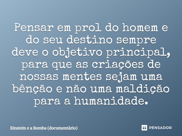 Pensar em prol do homem e do seu destino sempre deve o objetivo principal, ⁠para que as criações de nossas mentes sejam uma bênção e não uma maldição para a hum... Frase de Einstein e a Bomba (documentário).