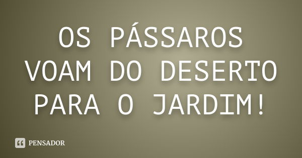 OS PÁSSAROS VOAM DO DESERTO PARA O JARDIM!... Frase de DESCONHECIDO..