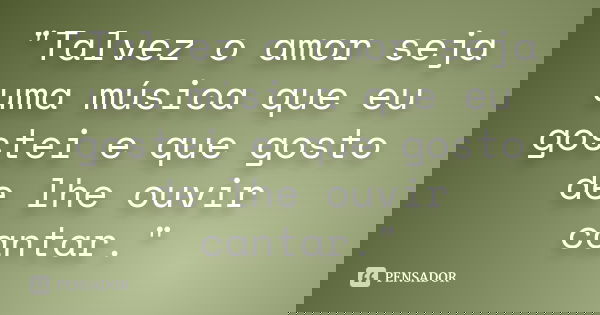 "Talvez o amor seja uma música que eu gostei e que gosto de lhe ouvir cantar."... Frase de Desconhecido ....