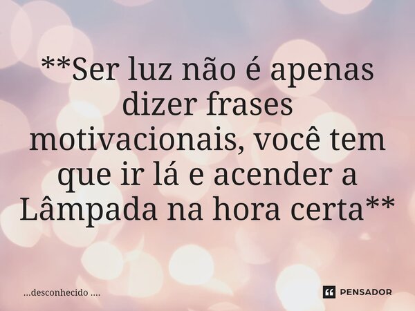 **Ser luz não é apenas dizer frases motivacionais, você tem que ir lá e acender a Lâmpada na hora certa**... Frase de desconhecido .....