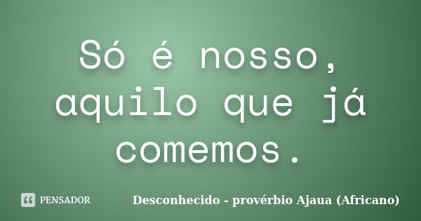 Só é nosso, aquilo que já comemos.... Frase de Desconhecido - provérbio Ajaua (Africano).