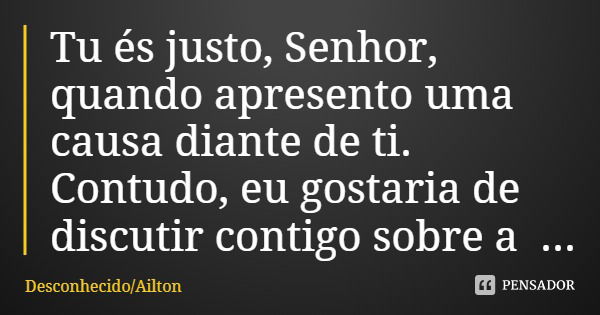 Tu és justo, Senhor, quando apresento uma causa diante de ti. Contudo, eu gostaria de discutir contigo sobre a tua justiça. Por que o caminho dos ímpios prosper... Frase de DesconhecidoAilton.