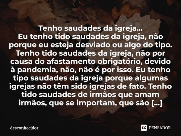 Tenho saudades da igreja...
Eu tenho tido saudades da igreja, não porque eu esteja desviado ou algo do tipo. Tenho tido saudades da igreja, não por causa do af... Frase de desconhecidor.