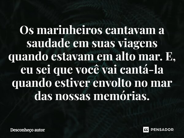 ⁠Os marinheiros cantavam a saudade em suas viagens quando estavam em alto mar. E, eu sei que você vai cantá-la quando estiver envolto no mar das nossas memórias... Frase de DESCONHEÇO AUTOR.