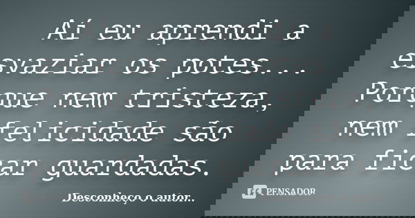 Aí eu aprendi a esvaziar os potes... Porque nem tristeza, nem felicidade são para ficar guardadas.... Frase de Desconheço o autor.